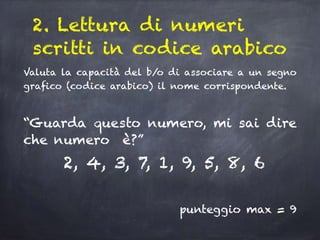 2. Lettura di numeri
scritti in codice arabico
Valuta la capacità del b/o di associare a un segno
grafico (codice arabico) il nome corrispondente.
“Guarda questo numero, mi sai dire
che numero è?”
2, 4, 3, 7, 1, 9, 5, 8, 6
punteggio max = 9
 