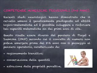 COMPETENZE NUMERICHE PREVERBALI (0-2 ANNI)
Recenti studi neurologici hanno dimostrato che il
cervello umano è geneticamente predisposto ad abilità
logico-matematiche ed è possibile sviluppare e rinforzare
tali capacità matematiche sin dai primi anni di vita.
Questo risulta essere diverso dal pensiero di Piaget e
Szemiska (1968) secondo cui il concetto di numero non
poteva emergere prima dei 5-6 anni con il passaggio al
pensiero operatorio, caratterizzato da:
- ragionamento transitivo;
- conservazione della quantità
- astrazione dalle proprietà percettive.
 