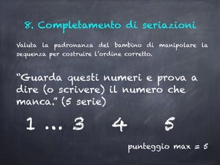 8. Completamento di seriazioni
Valuta la padronanza del bambino di manipolare la
sequenza per costruire l’ordine corretto.
“Guarda questi numeri e prova a
dire (o scrivere) il numero che
manca.” (5 serie)
1 … 3 4 5
punteggio max = 5
 