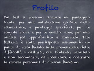 Profilo
Dal test si possono ricavare un punteggio
totale, per una valutazione globale della
situazione, e punteggi specifici, per le
singole prove e per le quattro aree, per una
analisi più approfondita e completa. Tale
batteria è stata predisposta assumendo un
punto di vista basato sulla prevenzione delle
difficoltà o disturbi, con l’intento, parallelo
e non secondario, di potenziare e costruire
le risorse personali di ciascun bambino.
 