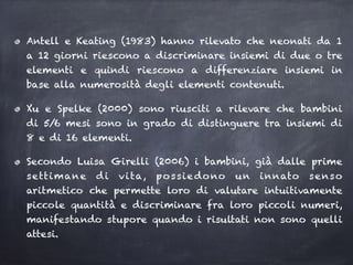 Antell e Keating (1983) hanno rilevato che neonati da 1
a 12 giorni riescono a discriminare insiemi di due o tre
elementi e quindi riescono a differenziare insiemi in
base alla numerosità degli elementi contenuti.
Xu e Spelke (2000) sono riusciti a rilevare che bambini
di 5/6 mesi sono in grado di distinguere tra insiemi di
8 e di 16 elementi.
Secondo Luisa Girelli (2006) i bambini, già dalle prime
settimane di vita, possiedono un innato senso
aritmetico che permette loro di valutare intuitivamente
piccole quantità e discriminare fra loro piccoli numeri,
manifestando stupore quando i risultati non sono quelli
attesi.
 