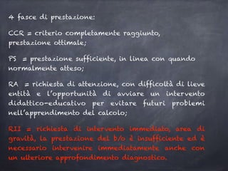 4 fasce di prestazione:
CCR = criterio completamente raggiunto,
prestazione ottimale;
PS = prestazione sufficiente, in linea con quando
normalmente atteso;
RA = richiesta di attenzione, con difficoltà di lieve
entità e l’opportunità di avviare un intervento
didattico-educativo per evitare futuri problemi
nell’apprendimento del calcolo;
RII = richiesta di intervento immediato, area di
gravità, la prestazione del b/o è insufficiente ed è
necessario intervenire immediatamente anche con
un ulteriore approfondimento diagnostico.
 