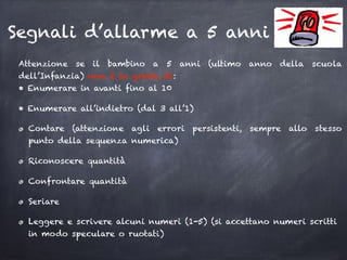 Segnali d’allarme a 5 anni
Attenzione se il bambino a 5 anni (ultimo anno della scuola
dell’Infanzia) non è in grado di: 
• Enumerare in avanti fino al 10
• Enumerare all’indietro (dal 3 all’1)
Contare (attenzione agli errori persistenti, sempre allo stesso
punto della sequenza numerica)
Riconoscere quantità
Confrontare quantità
Seriare
Leggere e scrivere alcuni numeri (1-5) (si accettano numeri scritti
in modo speculare o ruotati)
 
