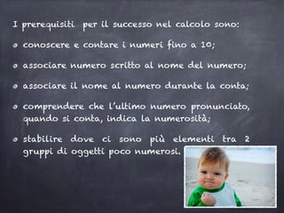 I prerequisiti per il successo nel calcolo sono:
conoscere e contare i numeri fino a 10;
associare numero scritto al nome del numero;
associare il nome al numero durante la conta;
comprendere che l’ultimo numero pronunciato,
quando si conta, indica la numerosità;
stabilire dove ci sono più elementi tra 2
gruppi di oggetti poco numerosi.
 