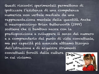 Questi riscontri sperimentali permettono di
ipotizzare l’esistenza di una competenza
numerica non verbale mediata da una
rappresentazione mentale della quantità. Anche
il neuropsicologo Brian Butterworth (1999)
sostiene che il bambino nasce con la
predisposizione a sviluppare il senso del numero
e a comprenderlo dal punto di vista concettuale,
ma per capacità più avanzate abbiamo bisogno
dell’istruzione e di acquisire strumenti
concettuali forniti dalla cultura
in cui viviamo.
 