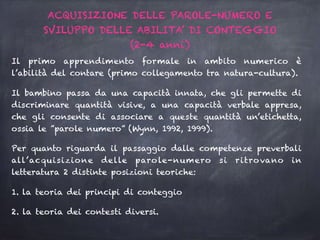 Il primo apprendimento formale in ambito numerico è
l’abilità del contare (primo collegamento tra natura-cultura).
Il bambino passa da una capacità innata, che gli permette di
discriminare quantità visive, a una capacità verbale appresa,
che gli consente di associare a queste quantità un’etichetta,
ossia le ”parole numero” (Wynn, 1992, 1999).
Per quanto riguarda il passaggio dalle competenze preverbali
all’acquisizione delle parole-numero si ritrovano in
letteratura 2 distinte posizioni teoriche:
1. la teoria dei principi di conteggio
2. la teoria dei contesti diversi.
ACQUISIZIONE DELLE PAROLE-NUMERO E
SVILUPPO DELLE ABILITA’ DI CONTEGGIO
(2-4 anni)
 