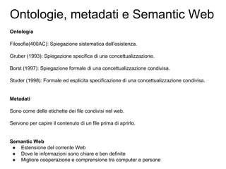 Ontologie, metadati e Semantic Web
Ontologia
Filosofia(400AC): Spiegazione sistematica dell’esistenza.
Gruber (1993): Spiegazione specifica di una concettualizzazione.
Borst (1997): Spiegazione formale di una concettualizzazione condivisa.
Studer (1998): Formale ed esplicita specificazione di una concettualizzazione condivisa.
Metadati
Sono come delle etichette dei file condivisi nel web.
Servono per capire il contenuto di un file prima di aprirlo.
Semantic Web
● Estensione del corrente Web
● Dove le informazioni sono chiare e ben definite
● Migliore cooperazione e comprensione tra computer e persone
 