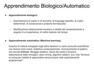 Apprendimento Biologico/Automatico
● Apprendimento biologico:
○ Assimilazione di saperi e di tecniche, di linguaggi specifici, di codici
determinati, di conoscenze e pratiche formalizzate.
○ Modificazione relativamente duratura e stabile del comportamento a
seguito di un’esperienza, di solito ripetuta nel tempo.
● Apprendimento automatico (Machine learning):
Insieme di metodi sviluppati negli ultimi decenni in varie comunità scientifiche
con diversi nomi come: statistica computazionale, riconoscimento di pattern,
reti neurali artificiali, filtraggio adattivo, teoria dei sistemi dinamici,
elaborazione delle immagini, data mining, algoritmi adattivi, ecc; che "fornisce
ai computer l'abilità di apprendere senza essere stati esplicitamente
programmati".
 