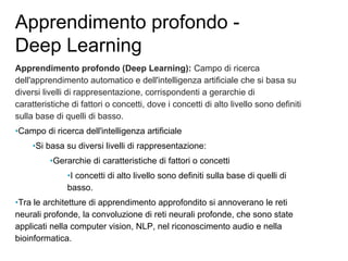Apprendimento profondo -
Deep Learning
Apprendimento profondo (Deep Learning): Campo di ricerca
dell'apprendimento automatico e dell'intelligenza artificiale che si basa su
diversi livelli di rappresentazione, corrispondenti a gerarchie di
caratteristiche di fattori o concetti, dove i concetti di alto livello sono definiti
sulla base di quelli di basso.
•Campo di ricerca dell'intelligenza artificiale
•Si basa su diversi livelli di rappresentazione:
•Gerarchie di caratteristiche di fattori o concetti
•I concetti di alto livello sono definiti sulla base di quelli di
basso.
•Tra le architetture di apprendimento approfondito si annoverano le reti
neurali profonde, la convoluzione di reti neurali profonde, che sono state
applicati nella computer vision, NLP, nel riconoscimento audio e nella
bioinformatica.
 