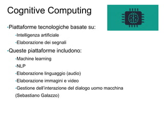 Cognitive Computing
•Piattaforme tecnologiche basate su:
•Intelligenza artificiale
•Elaborazione dei segnali
•Queste piattaforme includono:
•Machine learning
•NLP
•Elaborazione linguaggio (audio)
•Elaborazione immagini e video
•Gestione dell’interazione del dialogo uomo macchina
(Sebastiano Galazzo)
 