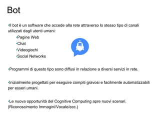 Bot
•Il bot è un software che accede alla rete attraverso lo stesso tipo di canali
utilizzati dagli utenti umani:
•Pagine Web
•Chat
•Videogiochi
•Social Networks
•Programmi di questo tipo sono diffusi in relazione a diversi servizi in rete.
•Inizialmente progettati per eseguire compiti gravosi e facilmente automatizzabili
per esseri umani.
•Le nuova opportunità del Cognitive Computing apre nuovi scenari.
(Riconoscimento Immagini/Vocale/ecc.)
 