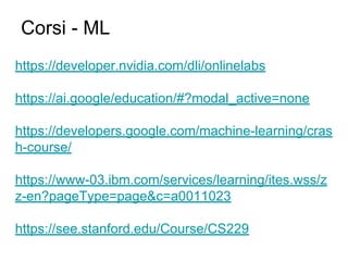 https://developer.nvidia.com/dli/onlinelabs
https://ai.google/education/#?modal_active=none
https://developers.google.com/machine-learning/cras
h-course/
https://www-03.ibm.com/services/learning/ites.wss/z
z-en?pageType=page&c=a0011023
https://see.stanford.edu/Course/CS229
Corsi - ML
 