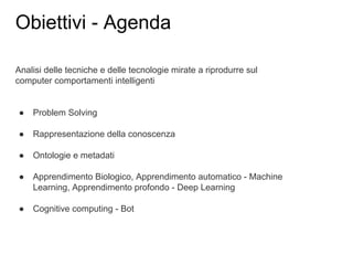 Analisi delle tecniche e delle tecnologie mirate a riprodurre sul
computer comportamenti intelligenti
● Problem Solving
● Rappresentazione della conoscenza
● Ontologie e metadati
● Apprendimento Biologico, Apprendimento automatico - Machine
Learning, Apprendimento profondo - Deep Learning
● Cognitive computing - Bot
Obiettivi - Agenda
 