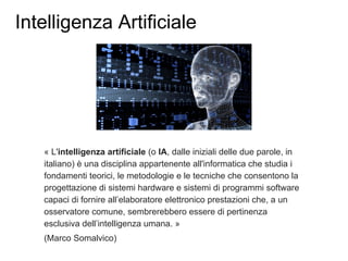 Intelligenza Artificiale
« L'intelligenza artificiale (o IA, dalle iniziali delle due parole, in
italiano) è una disciplina appartenente all'informatica che studia i
fondamenti teorici, le metodologie e le tecniche che consentono la
progettazione di sistemi hardware e sistemi di programmi software
capaci di fornire all’elaboratore elettronico prestazioni che, a un
osservatore comune, sembrerebbero essere di pertinenza
esclusiva dell’intelligenza umana. »
(Marco Somalvico)
 