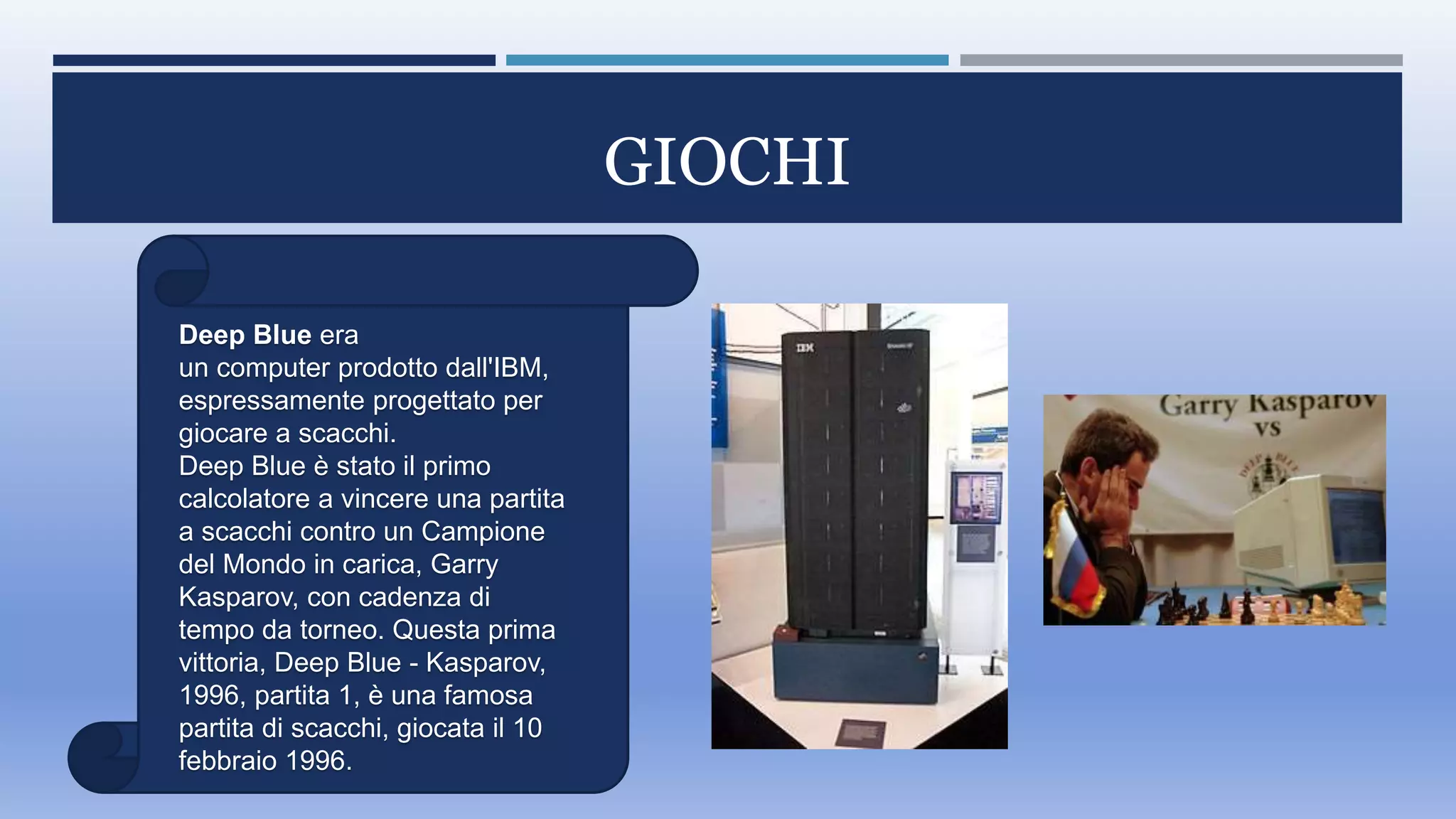 GIOCHI
Deep Blue era
un computer prodotto dall'IBM,
espressamente progettato per
giocare a scacchi.
Deep Blue è stato il primo
calcolatore a vincere una partita
a scacchi contro un Campione
del Mondo in carica, Garry
Kasparov, con cadenza di
tempo da torneo. Questa prima
vittoria, Deep Blue - Kasparov,
1996, partita 1, è una famosa
partita di scacchi, giocata il 10
febbraio 1996.
 