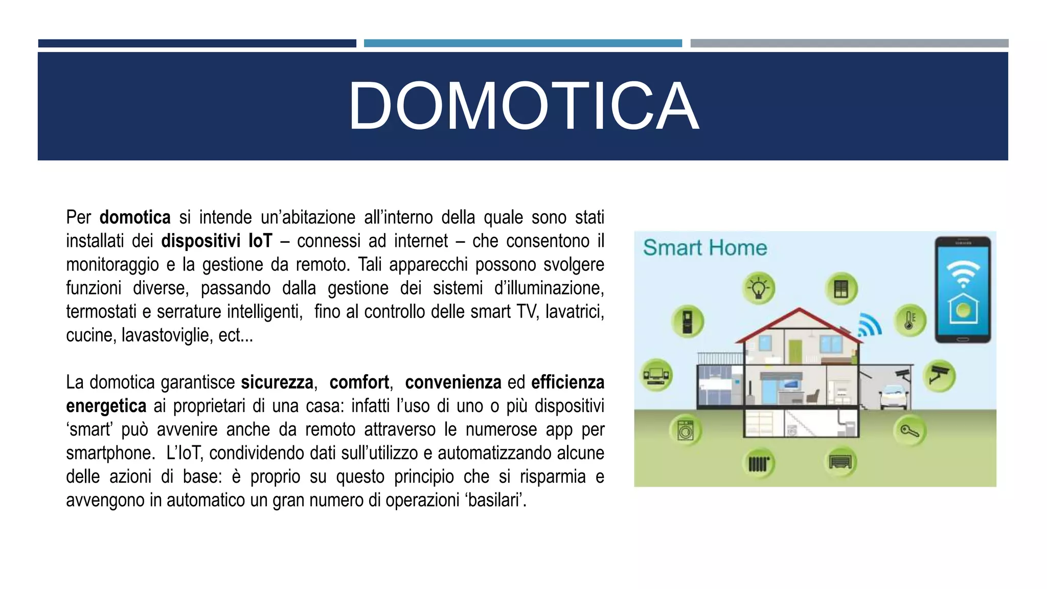 DOMOTICA
Per domotica si intende un’abitazione all’interno della quale sono stati
installati dei dispositivi IoT – connessi ad internet – che consentono il
monitoraggio e la gestione da remoto. Tali apparecchi possono svolgere
funzioni diverse, passando dalla gestione dei sistemi d’illuminazione,
termostati e serrature intelligenti, fino al controllo delle smart TV, lavatrici,
cucine, lavastoviglie, ect...
La domotica garantisce sicurezza, comfort, convenienza ed efficienza
energetica ai proprietari di una casa: infatti l’uso di uno o più dispositivi
‘smart’ può avvenire anche da remoto attraverso le numerose app per
smartphone. L’IoT, condividendo dati sull’utilizzo e automatizzando alcune
delle azioni di base: è proprio su questo principio che si risparmia e
avvengono in automatico un gran numero di operazioni ‘basilari’.
 