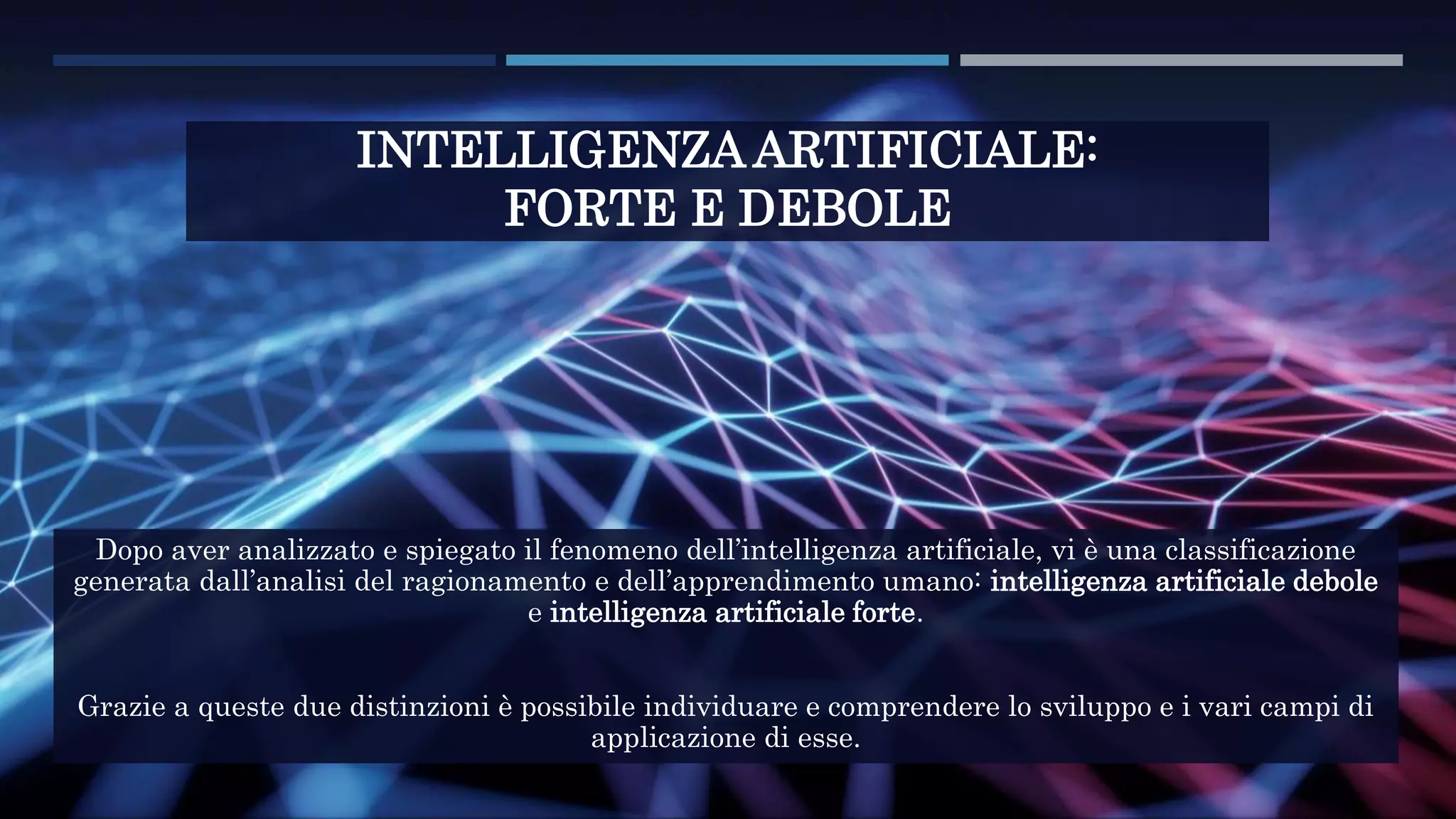 INTELLIGENZA ARTIFICIALE:
FORTE E DEBOLE
Dopo aver analizzato e spiegato il fenomeno dell’intelligenza artificiale, vi è una classificazione
generata dall’analisi del ragionamento e dell’apprendimento umano: intelligenza artificiale debole
e intelligenza artificiale forte.
Grazie a queste due distinzioni è possibile individuare e comprendere lo sviluppo e i vari campi di
applicazione di esse.
 
