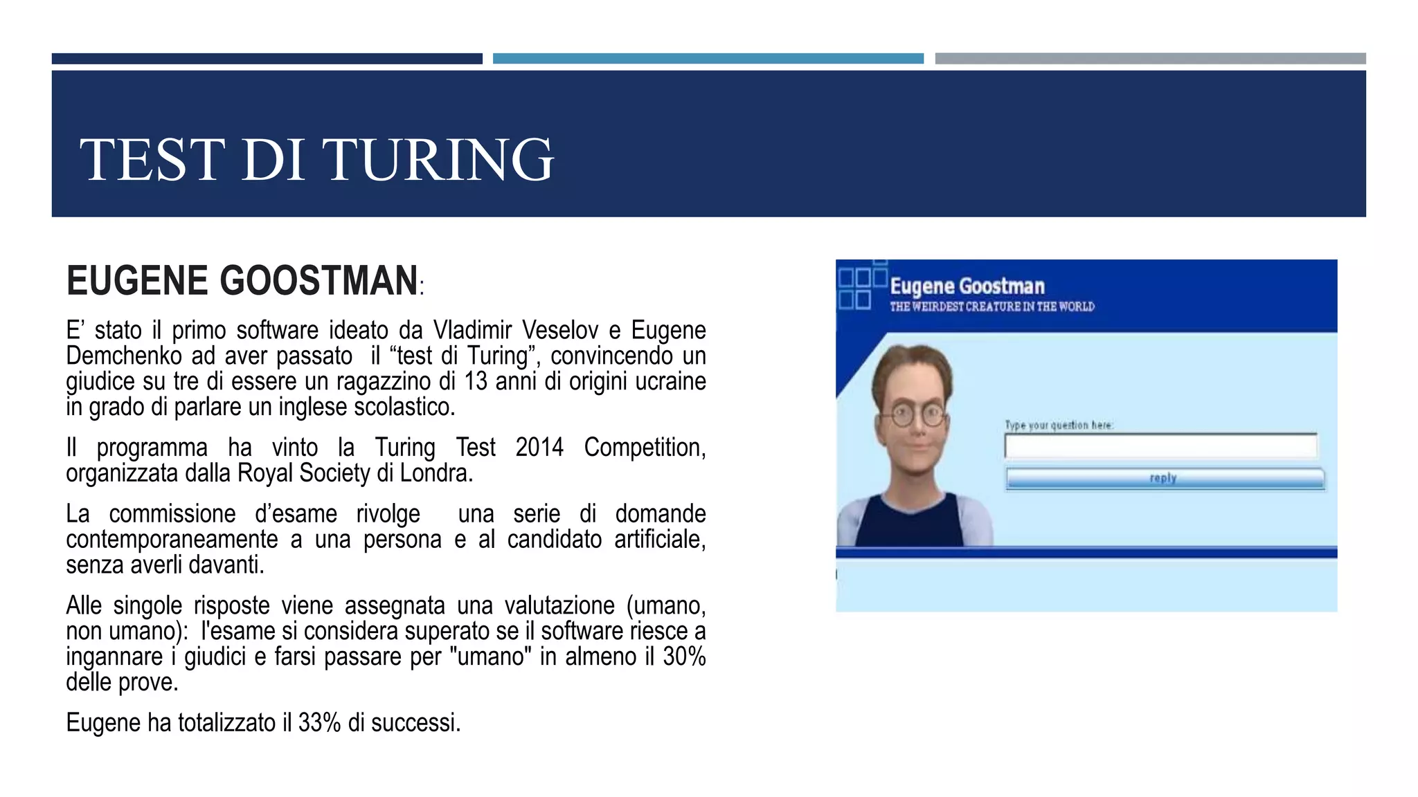 TEST DI TURING
EUGENE GOOSTMAN:
E’ stato il primo software ideato da Vladimir Veselov e Eugene
Demchenko ad aver passato il “test di Turing”, convincendo un
giudice su tre di essere un ragazzino di 13 anni di origini ucraine
in grado di parlare un inglese scolastico.
Il programma ha vinto la Turing Test 2014 Competition,
organizzata dalla Royal Society di Londra.
La commissione d’esame rivolge una serie di domande
contemporaneamente a una persona e al candidato artificiale,
senza averli davanti.
Alle singole risposte viene assegnata una valutazione (umano,
non umano): l'esame si considera superato se il software riesce a
ingannare i giudici e farsi passare per "umano" in almeno il 30%
delle prove.
Eugene ha totalizzato il 33% di successi.
 