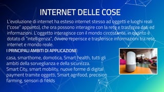 I PRINCIPALI AMBITI DI APPLICAZIONE:
casa, smarthome, domotica, Smart health, tutti gli
ambiti della sorveglianza e della sicurezza.
Smart City, smart mobility, nuove forme di digital
payment tramite oggetti, Smart agrifood, precision
farming, sensori di fields
INTERNET DELLE COSE
L’evoluzione di internet ha esteso internet stesso ad oggetti e luoghi reali
(“cose” appunto), che ora possono interagire con la rete e trasferire dati ed
informazioni. L’oggetto interagisce con il mondo circostante, in quanto è
dotato di “intelligenza”, ovvero reperisce e trasferisce informazioni tra rete
internet e mondo reale.
 