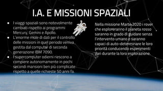 I.A. E MISSIONI SPAZIALI
● I viaggi spaziali sono notevolmente
cambiati rispetto ai programmi
Mercury, Gemini e Apollo.
● L’enorme mole di dati per il controllo
delle missioni in quel periodo veniva
gestita dal computer di seconda
generazione IBM 7090.
● I supercomputer odierni riescono a
compiere autonomamente in pochi
secondi mansioni ben più complicate
rispetto a quelle richieste 50 anni fa.
Nella missione Marte 2020 i rover
che esploreranno il pianeta rosso
saranno in grado di guidare senza
l’intervento umano e saranno
capaci di auto-determinare le loro
priorità conducendo esperimenti
vari durante la loro esplorazione.
 