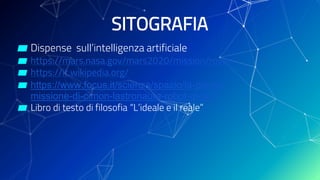 SITOGRAFIA
▰ Dispense sull’intelligenza artificiale
▰ https://mars.nasa.gov/mars2020/mission/rover/
▰ https://it.wikipedia.org/
▰ https://www.focus.it/scienza/spazio/la-prima-
missione-di-cimon-lastronauta-robot-di-ibm
▰ Libro di testo di filosofia “L’ideale e il reale”
 