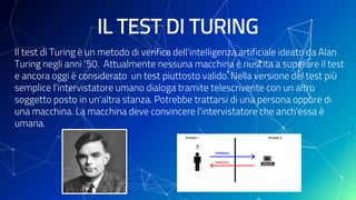 IL TEST DI TURING
Il test di Turing è un metodo di verifica dell’intelligenza artificiale ideato da Alan
Turing negli anni ‘50. Attualmente nessuna macchina è riuscita a superare il test
e ancora oggi è considerato un test piuttosto valido. Nella versione del test più
semplice l'intervistatore umano dialoga tramite telescrivente con un altro
soggetto posto in un'altra stanza. Potrebbe trattarsi di una persona oppure di
una macchina. La macchina deve convincere l'intervistatore che anch'essa è
umana.
 