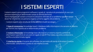 I SISTEMI ESPERTI
I sistemi esperti sono programmi software in grado di riprodurre le prestazioni di una o più
persone esperte in un determinato campo di attività (dominio).
Viene impiegato per aiutare a trovare la soluzione ottimale ad un problema specifico senza
dover far intervenire una persona esperta sul tema oggetto del problema
I sistemi esperti sono strutturati su tre differenti livelli tecnologici:
1) base di conoscenza: (knowledge base): il database delle informazioni che servono al sistema
per fornire una risposta ad un determinato problema
2) motore inferenziale: la knowledge base alla base di un sistema esperto contiene le
informazioni specifiche di una serie di regole di tipo If-Then (data una certa condizione si
verifica una determinata regola)
3) interfaccia utente: è la parte del software che permette all’utente di sfruttare il motore
inferenziale; solitamente si tratta di una interfaccia web.
 