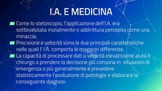 I.A. E MEDICINA
▰ Come lo stetoscopio, l’applicazione dell’I.A. era
sottovalutata inizialmente o addirittura percepita come una
minaccia.
▰ Precisione e velocità sono le due principali caratteristiche
nelle quali l’ I.A. comporta le maggiori differenze.
▰ La capacità di processare dati a velocità elevatissime aiuta il
chirurgo a prendere la decisione più consona in situazioni di
emergenza o più generalmente a prevedere
statisticamente l’evoluzione di patologie e elaborare la
conseguente diagnosi.
 