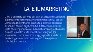 I.A. E IL MARKETING
L’ I.A. è utilizzata sul web per personalizzare l’esperienza
di ogni utente fornendo annunci mirati grazie ai cookie.
Ogni volta che entriamo in un sito e diamo il consenso
all’uso dei cookie, permettiamo di creare piccoli file di
testo che vengono salvati automaticamente sul browser
durante la nostra visita. Questi dati vengono poi
analizzati in forma anonima e aggregati da società di
marketing e comunicazione in grado di realizzare
pubblicità su misura.
 