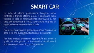 SMART CAR
Le auto di ultima generazione tengono sotto
controllo il traffico attorno a noi, ci anticipano sulla
frenata in caso di rallentamento improvviso e, nel
caso dell’autopilota di Tesla, sono anche in grado di
seguire da sole le corsie della strada.
Queste vetture sono in grado di prendere decisioni in
base a ciò che succede nell’ambiente circostante.
Per fare questo utilizzano algoritmi di I.A. simili a
quelli dei videogiochi che imparano e modificano il
proprio comportamento con l’esperienza.
 