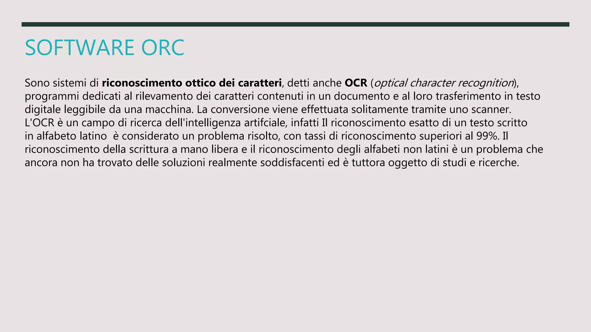 SOFTWARE ORC
Sono sistemi di riconoscimento ottico dei caratteri, detti anche OCR (optical character recognition),
programmi dedicati al rilevamento dei caratteri contenuti in un documento e al loro trasferimento in testo
digitale leggibile da una macchina. La conversione viene effettuata solitamente tramite uno scanner.
L'OCR è un campo di ricerca dell'intelligenza artifciale, infatti Il riconoscimento esatto di un testo scritto
in alfabeto latino è considerato un problema risolto, con tassi di riconoscimento superiori al 99%. Il
riconoscimento della scrittura a mano libera e il riconoscimento degli alfabeti non latini è un problema che
ancora non ha trovato delle soluzioni realmente soddisfacenti ed è tuttora oggetto di studi e ricerche.
 