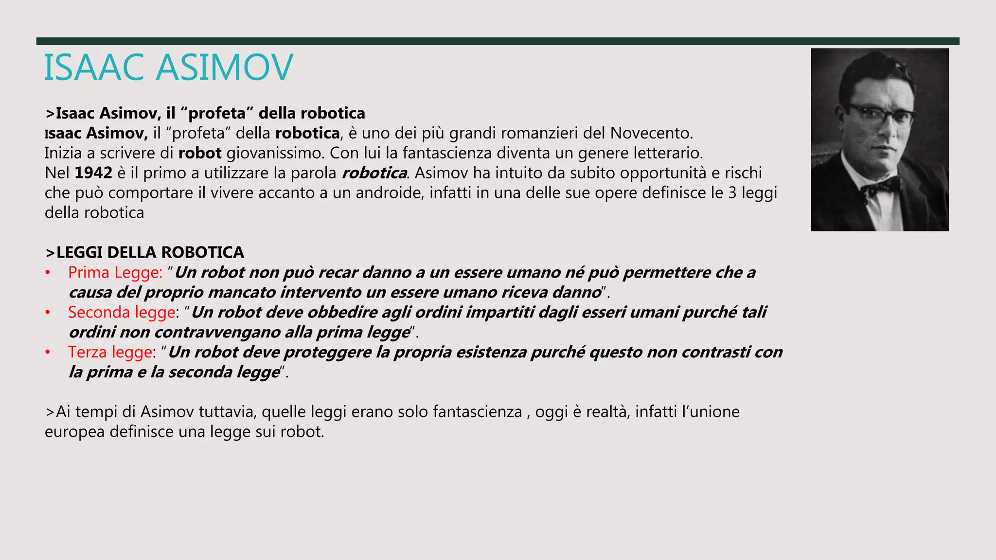 ISAAC ASIMOV
>Isaac Asimov, il “profeta” della robotica
Isaac Asimov, il “profeta” della robotica, è uno dei più grandi romanzieri del Novecento.
Inizia a scrivere di robot giovanissimo. Con lui la fantascienza diventa un genere letterario.
Nel 1942 è il primo a utilizzare la parola robotica. Asimov ha intuito da subito opportunità e rischi
che può comportare il vivere accanto a un androide, infatti in una delle sue opere definisce le 3 leggi
della robotica
>LEGGI DELLA ROBOTICA
• Prima Legge: “Un robot non può recar danno a un essere umano né può permettere che a
causa del proprio mancato intervento un essere umano riceva danno”.
• Seconda legge: “Un robot deve obbedire agli ordini impartiti dagli esseri umani purché tali
ordini non contravvengano alla prima legge”.
• Terza legge: “Un robot deve proteggere la propria esistenza purché questo non contrasti con
la prima e la seconda legge”.
>Ai tempi di Asimov tuttavia, quelle leggi erano solo fantascienza , oggi è realtà, infatti l’unione
europea definisce una legge sui robot.
 