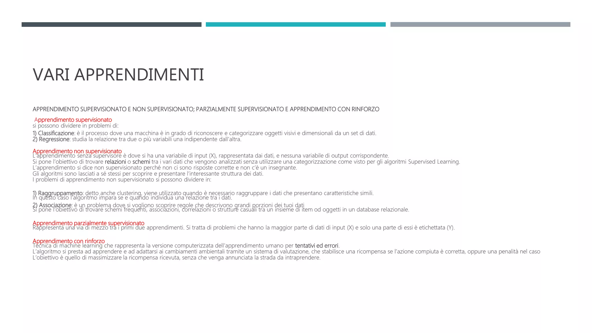 VARI APPRENDIMENTI
APPRENDIMENTO SUPERVISIONATO E NON SUPERVISIONATO; PARZIALMENTE SUPERVISIONATO E APPRENDIMENTO CON RINFORZO
Apprendimento supervisionato
si possono dividere in problemi di:
1) Classificazione: è il processo dove una macchina è in grado di riconoscere e categorizzare oggetti visivi e dimensionali da un set di dati.
2) Regressione: studia la relazione tra due o più variabili una indipendente dall’altra.
Apprendimento non supervisionato
L’apprendimento senza supervisore è dove si ha una variabile di input (X), rappresentata dai dati, e nessuna variabile di output corrispondente.
Si pone l’obiettivo di trovare relazioni o schemi tra i vari dati che vengono analizzati senza utilizzare una categorizzazione come visto per gli algoritmi Supervised Learning.
L’apprendimento si dice non supervisionato perché non ci sono risposte corrette e non c’è un insegnante.
Gli algoritmi sono lasciati a sé stessi per scoprire e presentare l’interessante struttura dei dati.
I problemi di apprendimento non supervisionato si possono dividere in:
1) Raggruppamento: detto anche clustering, viene utilizzato quando è necessario raggruppare i dati che presentano caratteristiche simili.
In questo caso l’algoritmo impara se e quando individua una relazione tra i dati.
2) Associazione: è un problema dove si vogliono scoprire regole che descrivono grandi porzioni dei tuoi dati
Si pone l’obiettivo di trovare schemi frequenti, associazioni, correlazioni o strutture casuali tra un insieme di item od oggetti in un database relazionale.
Apprendimento parzialmente supervisionato
Rappresenta una via di mezzo tra i primi due apprendimenti. Si tratta di problemi che hanno la maggior parte di dati di input (X) e solo una parte di essi è etichettata (Y).
Apprendimento con rinforzo
Tecnica di machine learning che rappresenta la versione computerizzata dell’apprendimento umano per tentativi ed errori.
L’algoritmo si presta ad apprendere e ad adattarsi ai cambiamenti ambientali tramite un sistema di valutazione, che stabilisce una ricompensa se l’azione compiuta è corretta, oppure una penalità nel caso
L’obiettivo è quello di massimizzare la ricompensa ricevuta, senza che venga annunciata la strada da intraprendere.
 