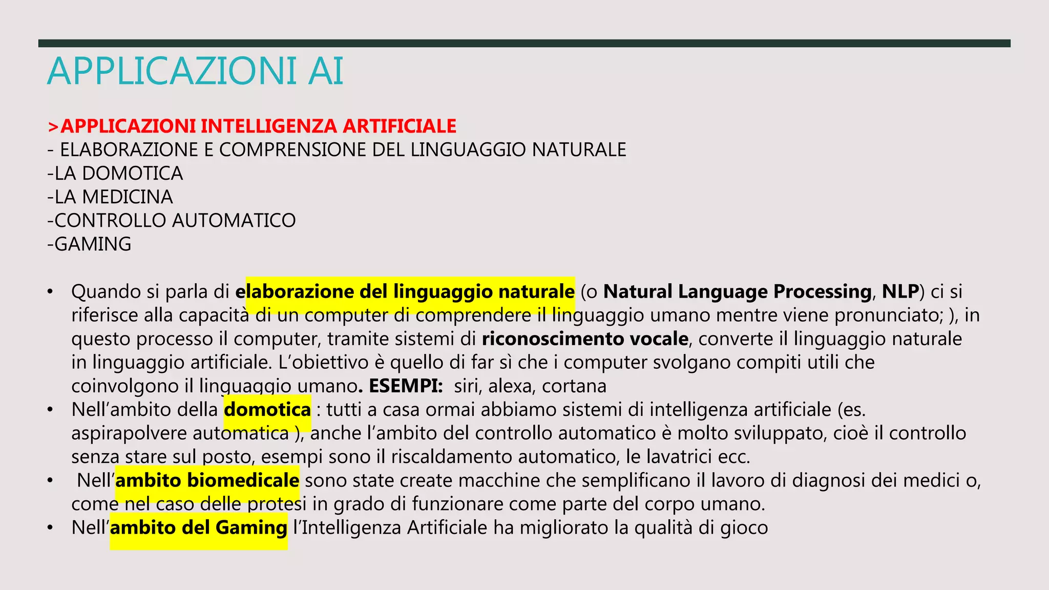 APPLICAZIONI AI
>APPLICAZIONI INTELLIGENZA ARTIFICIALE
- ELABORAZIONE E COMPRENSIONE DEL LINGUAGGIO NATURALE
-LA DOMOTICA
-LA MEDICINA
-CONTROLLO AUTOMATICO
-GAMING
• Quando si parla di elaborazione del linguaggio naturale (o Natural Language Processing, NLP) ci si
riferisce alla capacità di un computer di comprendere il linguaggio umano mentre viene pronunciato; ), in
questo processo il computer, tramite sistemi di riconoscimento vocale, converte il linguaggio naturale
in linguaggio artificiale. L’obiettivo è quello di far sì che i computer svolgano compiti utili che
coinvolgono il linguaggio umano. ESEMPI: siri, alexa, cortana
• Nell’ambito della domotica : tutti a casa ormai abbiamo sistemi di intelligenza artificiale (es.
aspirapolvere automatica ), anche l’ambito del controllo automatico è molto sviluppato, cioè il controllo
senza stare sul posto, esempi sono il riscaldamento automatico, le lavatrici ecc.
• Nell’ambito biomedicale sono state create macchine che semplificano il lavoro di diagnosi dei medici o,
come nel caso delle protesi in grado di funzionare come parte del corpo umano.
• Nell’ambito del Gaming l’Intelligenza Artificiale ha migliorato la qualità di gioco
 