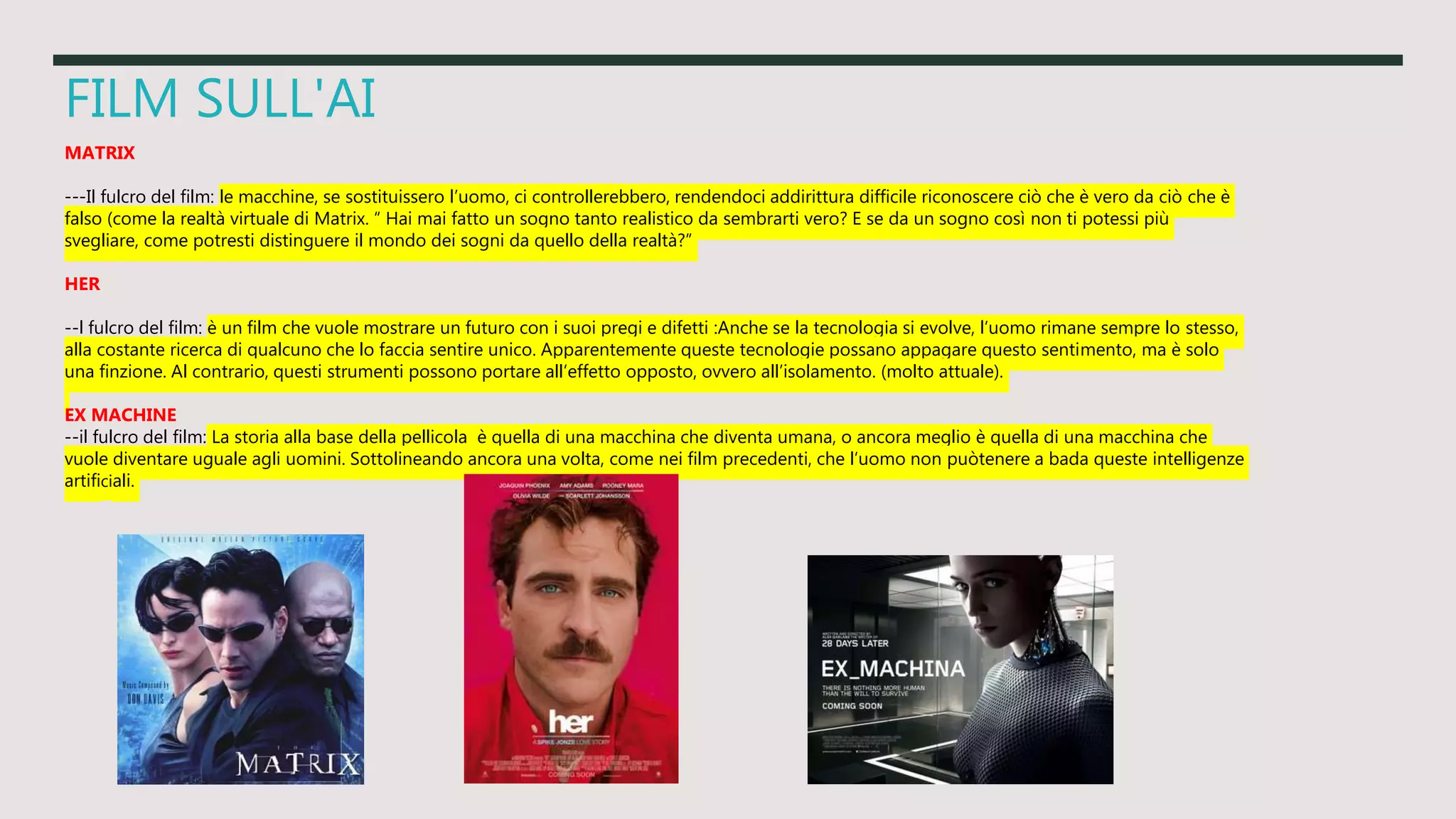 FILM SULL'AI
MATRIX
---Il fulcro del film: le macchine, se sostituissero l’uomo, ci controllerebbero, rendendoci addirittura difficile riconoscere ciò che è vero da ciò che è
falso (come la realtà virtuale di Matrix. “ Hai mai fatto un sogno tanto realistico da sembrarti vero? E se da un sogno così non ti potessi più
svegliare, come potresti distinguere il mondo dei sogni da quello della realtà?”
HER
--l fulcro del film: è un film che vuole mostrare un futuro con i suoi pregi e difetti :Anche se la tecnologia si evolve, l’uomo rimane sempre lo stesso,
alla costante ricerca di qualcuno che lo faccia sentire unico. Apparentemente queste tecnologie possano appagare questo sentimento, ma è solo
una finzione. Al contrario, questi strumenti possono portare all’effetto opposto, ovvero all’isolamento. (molto attuale).
EX MACHINE
--il fulcro del film: La storia alla base della pellicola è quella di una macchina che diventa umana, o ancora meglio è quella di una macchina che
vuole diventare uguale agli uomini. Sottolineando ancora una volta, come nei film precedenti, che l’uomo non puòtenere a bada queste intelligenze
artificiali.
 
