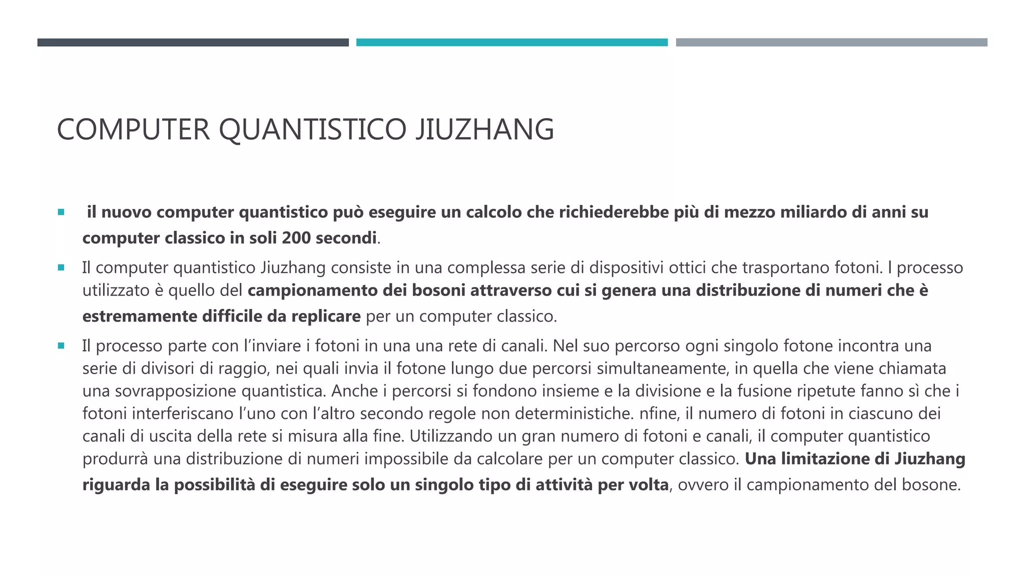 COMPUTER QUANTISTICO JIUZHANG
 il nuovo computer quantistico può eseguire un calcolo che richiederebbe più di mezzo miliardo di anni su
computer classico in soli 200 secondi.
 Il computer quantistico Jiuzhang consiste in una complessa serie di dispositivi ottici che trasportano fotoni. l processo
utilizzato è quello del campionamento dei bosoni attraverso cui si genera una distribuzione di numeri che è
estremamente difficile da replicare per un computer classico.
 Il processo parte con l’inviare i fotoni in una una rete di canali. Nel suo percorso ogni singolo fotone incontra una
serie di divisori di raggio, nei quali invia il fotone lungo due percorsi simultaneamente, in quella che viene chiamata
una sovrapposizione quantistica. Anche i percorsi si fondono insieme e la divisione e la fusione ripetute fanno sì che i
fotoni interferiscano l’uno con l’altro secondo regole non deterministiche. nfine, il numero di fotoni in ciascuno dei
canali di uscita della rete si misura alla fine. Utilizzando un gran numero di fotoni e canali, il computer quantistico
produrrà una distribuzione di numeri impossibile da calcolare per un computer classico. Una limitazione di Jiuzhang
riguarda la possibilità di eseguire solo un singolo tipo di attività per volta, ovvero il campionamento del bosone.
 