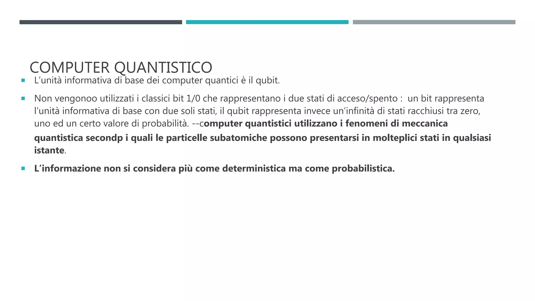COMPUTER QUANTISTICO
 L’unità informativa di base dei computer quantici è il qubit.
 Non vengonoo utilizzati i classici bit 1/0 che rappresentano i due stati di acceso/spento : un bit rappresenta
l’unità informativa di base con due soli stati, il qubit rappresenta invece un’infinità di stati racchiusi tra zero,
uno ed un certo valore di probabilità. --computer quantistici utilizzano i fenomeni di meccanica
quantistica secondp i quali le particelle subatomiche possono presentarsi in molteplici stati in qualsiasi
istante.
 L’informazione non si considera più come deterministica ma come probabilistica.
 