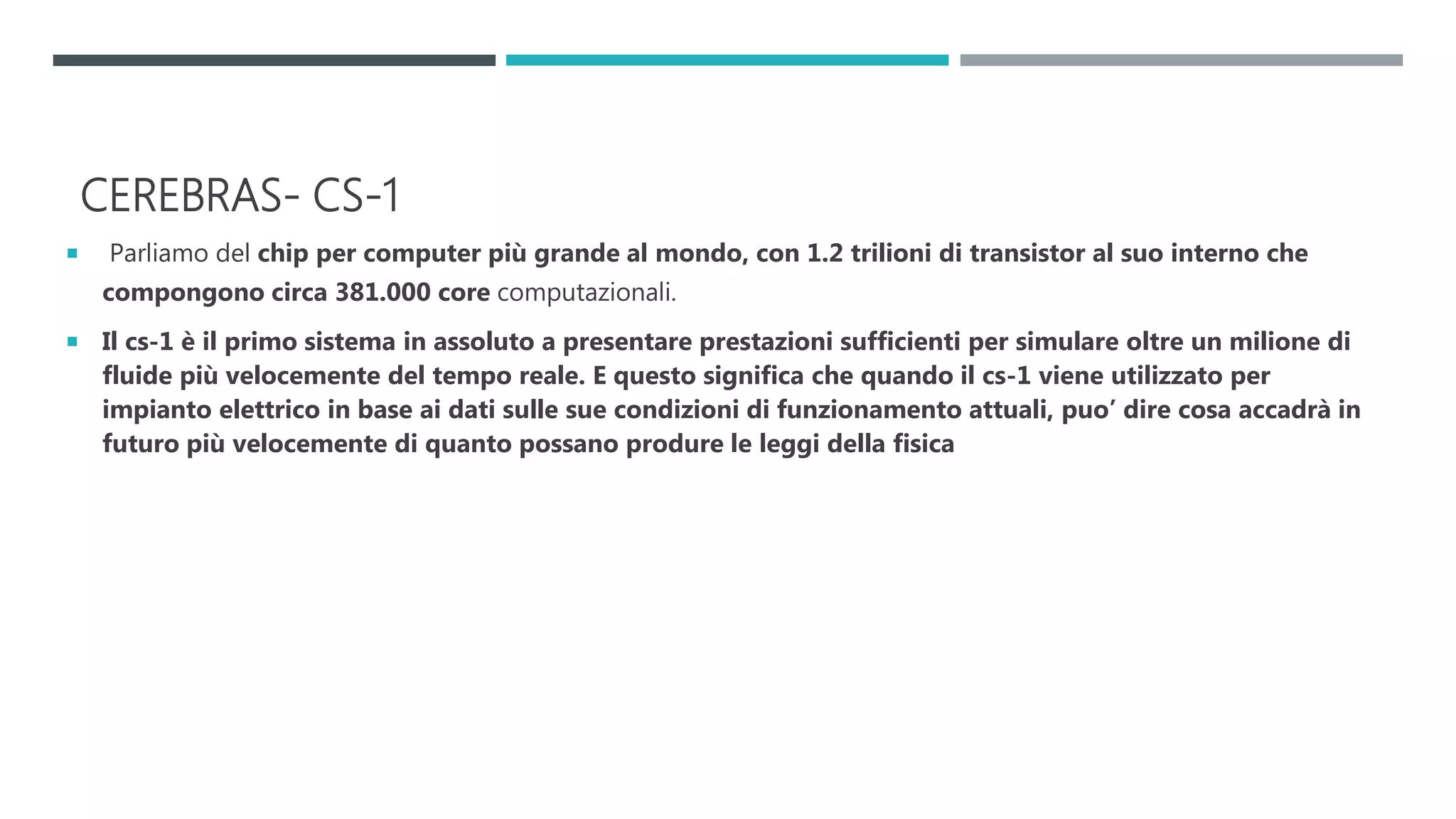 CEREBRAS- CS-1
 Parliamo del chip per computer più grande al mondo, con 1.2 trilioni di transistor al suo interno che
compongono circa 381.000 core computazionali.
 Il cs-1 è il primo sistema in assoluto a presentare prestazioni sufficienti per simulare oltre un milione di
fluide più velocemente del tempo reale. E questo significa che quando il cs-1 viene utilizzato per
impianto elettrico in base ai dati sulle sue condizioni di funzionamento attuali, puo’ dire cosa accadrà in
futuro più velocemente di quanto possano produre le leggi della fisica
 