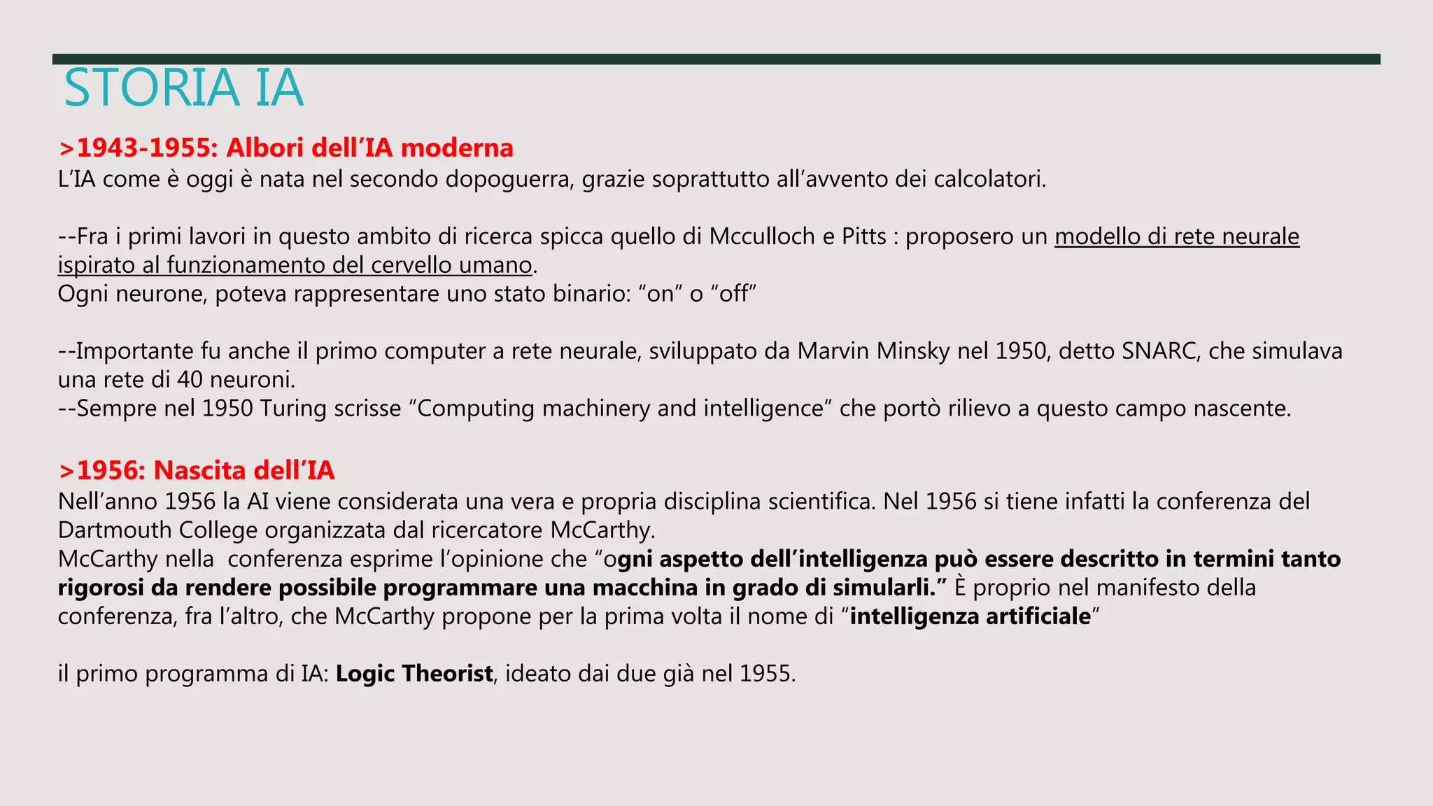 STORIA IA
>1943-1955: Albori dell’IA moderna
L’IA come è oggi è nata nel secondo dopoguerra, grazie soprattutto all’avvento dei calcolatori.
--Fra i primi lavori in questo ambito di ricerca spicca quello di Mcculloch e Pitts : proposero un modello di rete neurale
ispirato al funzionamento del cervello umano.
Ogni neurone, poteva rappresentare uno stato binario: “on” o “off”
--Importante fu anche il primo computer a rete neurale, sviluppato da Marvin Minsky nel 1950, detto SNARC, che simulava
una rete di 40 neuroni.
--Sempre nel 1950 Turing scrisse “Computing machinery and intelligence” che portò rilievo a questo campo nascente.
>1956: Nascita dell’IA
Nell’anno 1956 la AI viene considerata una vera e propria disciplina scientifica. Nel 1956 si tiene infatti la conferenza del
Dartmouth College organizzata dal ricercatore McCarthy.
McCarthy nella conferenza esprime l’opinione che “ogni aspetto dell’intelligenza può essere descritto in termini tanto
rigorosi da rendere possibile programmare una macchina in grado di simularli.” È proprio nel manifesto della
conferenza, fra l’altro, che McCarthy propone per la prima volta il nome di “intelligenza artificiale”
il primo programma di IA: Logic Theorist, ideato dai due già nel 1955.
 
