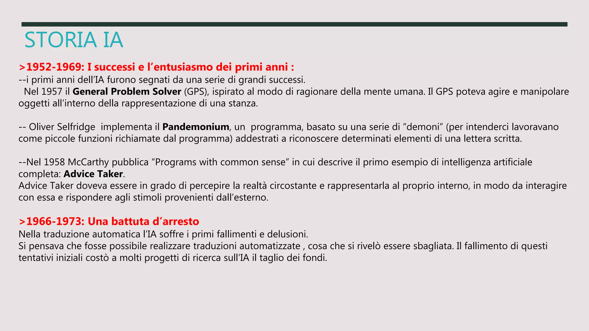 STORIA IA
>1952-1969: I successi e l’entusiasmo dei primi anni :
--i primi anni dell’IA furono segnati da una serie di grandi successi.
Nel 1957 il General Problem Solver (GPS), ispirato al modo di ragionare della mente umana. Il GPS poteva agire e manipolare
oggetti all’interno della rappresentazione di una stanza.
-- Oliver Selfridge implementa il Pandemonium, un programma, basato su una serie di “demoni” (per intenderci lavoravano
come piccole funzioni richiamate dal programma) addestrati a riconoscere determinati elementi di una lettera scritta.
--Nel 1958 McCarthy pubblica “Programs with common sense” in cui descrive il primo esempio di intelligenza artificiale
completa: Advice Taker.
Advice Taker doveva essere in grado di percepire la realtà circostante e rappresentarla al proprio interno, in modo da interagire
con essa e rispondere agli stimoli provenienti dall’esterno.
>1966-1973: Una battuta d’arresto
Nella traduzione automatica l’IA soffre i primi fallimenti e delusioni.
Si pensava che fosse possibile realizzare traduzioni automatizzate , cosa che si rivelò essere sbagliata. Il fallimento di questi
tentativi iniziali costò a molti progetti di ricerca sull’IA il taglio dei fondi.
 