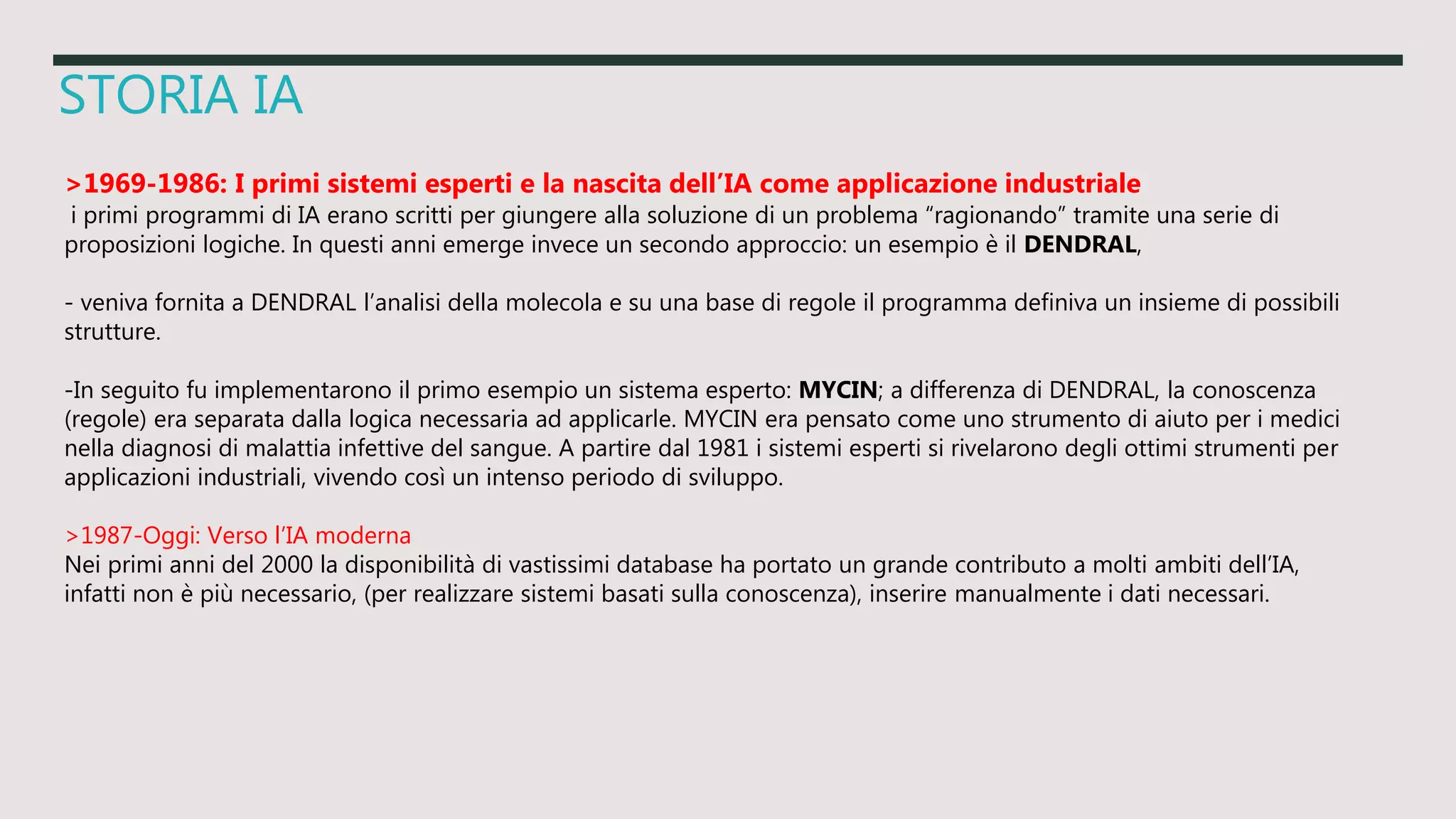 STORIA IA
>1969-1986: I primi sistemi esperti e la nascita dell’IA come applicazione industriale
i primi programmi di IA erano scritti per giungere alla soluzione di un problema “ragionando” tramite una serie di
proposizioni logiche. In questi anni emerge invece un secondo approccio: un esempio è il DENDRAL,
- veniva fornita a DENDRAL l’analisi della molecola e su una base di regole il programma definiva un insieme di possibili
strutture.
-In seguito fu implementarono il primo esempio un sistema esperto: MYCIN; a differenza di DENDRAL, la conoscenza
(regole) era separata dalla logica necessaria ad applicarle. MYCIN era pensato come uno strumento di aiuto per i medici
nella diagnosi di malattia infettive del sangue. A partire dal 1981 i sistemi esperti si rivelarono degli ottimi strumenti per
applicazioni industriali, vivendo così un intenso periodo di sviluppo.
>1987-Oggi: Verso l’IA moderna
Nei primi anni del 2000 la disponibilità di vastissimi database ha portato un grande contributo a molti ambiti dell’IA,
infatti non è più necessario, (per realizzare sistemi basati sulla conoscenza), inserire manualmente i dati necessari.
 