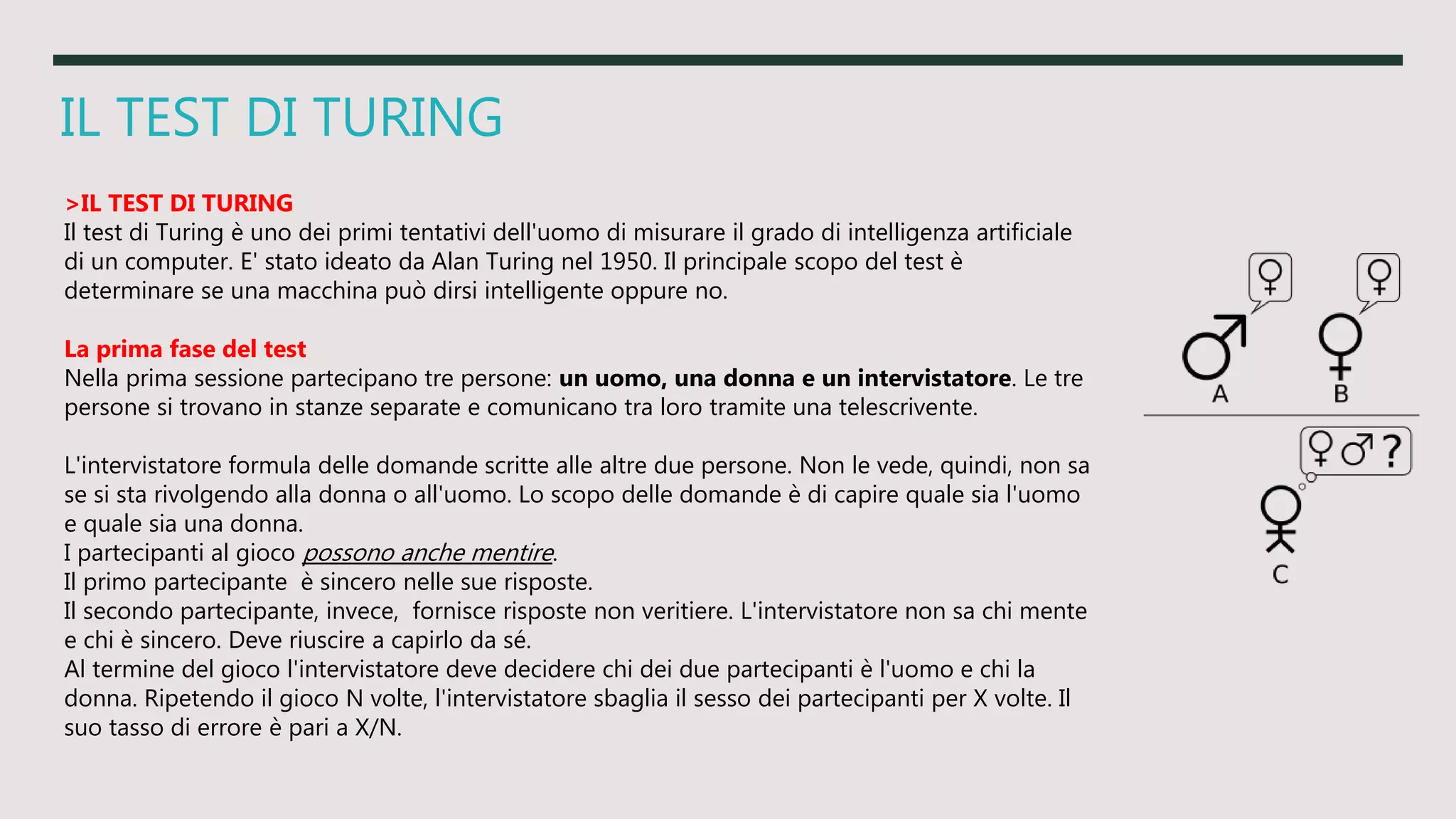 IL TEST DI TURING
>IL TEST DI TURING
Il test di Turing è uno dei primi tentativi dell'uomo di misurare il grado di intelligenza artificiale
di un computer. E' stato ideato da Alan Turing nel 1950. Il principale scopo del test è
determinare se una macchina può dirsi intelligente oppure no.
La prima fase del test
Nella prima sessione partecipano tre persone: un uomo, una donna e un intervistatore. Le tre
persone si trovano in stanze separate e comunicano tra loro tramite una telescrivente.
L'intervistatore formula delle domande scritte alle altre due persone. Non le vede, quindi, non sa
se si sta rivolgendo alla donna o all'uomo. Lo scopo delle domande è di capire quale sia l'uomo
e quale sia una donna.
I partecipanti al gioco possono anche mentire.
Il primo partecipante è sincero nelle sue risposte.
Il secondo partecipante, invece, fornisce risposte non veritiere. L'intervistatore non sa chi mente
e chi è sincero. Deve riuscire a capirlo da sé.
Al termine del gioco l'intervistatore deve decidere chi dei due partecipanti è l'uomo e chi la
donna. Ripetendo il gioco N volte, l'intervistatore sbaglia il sesso dei partecipanti per X volte. Il
suo tasso di errore è pari a X/N.
 