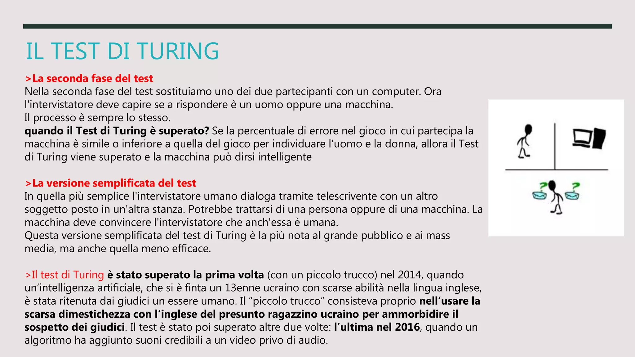 IL TEST DI TURING
>La seconda fase del test
Nella seconda fase del test sostituiamo uno dei due partecipanti con un computer. Ora
l'intervistatore deve capire se a rispondere è un uomo oppure una macchina.
Il processo è sempre lo stesso.
quando il Test di Turing è superato? Se la percentuale di errore nel gioco in cui partecipa la
macchina è simile o inferiore a quella del gioco per individuare l'uomo e la donna, allora il Test
di Turing viene superato e la macchina può dirsi intelligente
>La versione semplificata del test
In quella più semplice l'intervistatore umano dialoga tramite telescrivente con un altro
soggetto posto in un'altra stanza. Potrebbe trattarsi di una persona oppure di una macchina. La
macchina deve convincere l'intervistatore che anch'essa è umana.
Questa versione semplificata del test di Turing è la più nota al grande pubblico e ai mass
media, ma anche quella meno efficace.
>Il test di Turing è stato superato la prima volta (con un piccolo trucco) nel 2014, quando
un’intelligenza artificiale, che si è finta un 13enne ucraino con scarse abilità nella lingua inglese,
è stata ritenuta dai giudici un essere umano. Il “piccolo trucco” consisteva proprio nell’usare la
scarsa dimestichezza con l’inglese del presunto ragazzino ucraino per ammorbidire il
sospetto dei giudici. Il test è stato poi superato altre due volte: l’ultima nel 2016, quando un
algoritmo ha aggiunto suoni credibili a un video privo di audio.
 