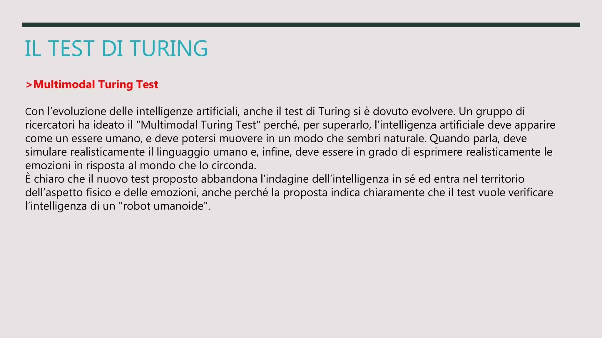 IL TEST DI TURING
>Multimodal Turing Test
Con l’evoluzione delle intelligenze artificiali, anche il test di Turing si è dovuto evolvere. Un gruppo di
ricercatori ha ideato il "Multimodal Turing Test" perché, per superarlo, l’intelligenza artificiale deve apparire
come un essere umano, e deve potersi muovere in un modo che sembri naturale. Quando parla, deve
simulare realisticamente il linguaggio umano e, infine, deve essere in grado di esprimere realisticamente le
emozioni in risposta al mondo che lo circonda.
È chiaro che il nuovo test proposto abbandona l’indagine dell’intelligenza in sé ed entra nel territorio
dell’aspetto fisico e delle emozioni, anche perché la proposta indica chiaramente che il test vuole verificare
l’intelligenza di un "robot umanoide".
 