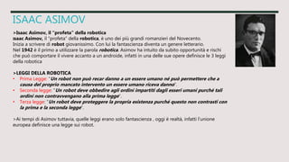 ISAAC ASIMOV
>Isaac Asimov, il “profeta” della robotica
Isaac Asimov, il “profeta” della robotica, è uno dei più grandi romanzieri del Novecento.
Inizia a scrivere di robot giovanissimo. Con lui la fantascienza diventa un genere letterario.
Nel 1942 è il primo a utilizzare la parola robotica. Asimov ha intuito da subito opportunità e rischi
che può comportare il vivere accanto a un androide, infatti in una delle sue opere definisce le 3 leggi
della robotica
>LEGGI DELLA ROBOTICA
• Prima Legge: “Un robot non può recar danno a un essere umano né può permettere che a
causa del proprio mancato intervento un essere umano riceva danno”.
• Seconda legge: “Un robot deve obbedire agli ordini impartiti dagli esseri umani purché tali
ordini non contravvengano alla prima legge”.
• Terza legge: “Un robot deve proteggere la propria esistenza purché questo non contrasti con
la prima e la seconda legge”.
>Ai tempi di Asimov tuttavia, quelle leggi erano solo fantascienza , oggi è realtà, infatti l’unione
europea definisce una legge sui robot.
 