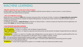 MACHINE LEARNING
>Machine Learning: cos’è, a cosa serve e dove si impara
Ha fatto scalpore, a inizio 2018, la notizia che due intelligenze artificiali avevano battuto un essere umano in un test di lettura e
comprensione svolto dall’Università di Stanford.
>Che cos’è il Machine Learning
Questo termine fu coniato nel 1959 dallo scienziato americano Arthur Lee Samuel. Si tratta, in sostanza, dell’apprendimento automatico:
“il Machine Learning permette ai computer di imparare dall’esperienza, come gli esseri umani, anche le macchine diventano capaci di
imparare dai propri errori.
Lo utilizzano, per esempio, i motori di ricerca su Internet, lo utilizza Amazon , e Saranno sempre più importanti anche le applicazioni nel
campo della sanità, per ottenere diagnosi più accurate.
>FASI PROCESSO MACHINE LEARNING
Le fasi del machine learning sono le seguenti:
-Pre-Processing : E' la fase in cui analizzo i dati nel dataset di apprendimento.
-Apprendimento: E' la fase in cui l'algoritmo apprende automaticamente dai dati presenti nel dataset di apprendimento per elaborare
un modello previsionale.
-Valutazione: E' la fase in cui valuto se il modello creato dall'algoritmo è accurato oppure no. Per valutare la qualità predittiva fisso una
percentuale T di risposte esatte come parametro di riferimento. Provo il modello e analizzo i risultati.
R≥T : Se la percentuale di risposte esatte R supera la soglia T, il modello predittivo viene promosso.
R<T :Se la percentuale di risposte esatte R non supera la soglia T, il processo riparte dalla fase pre-processing perché la qualità
previsionale non è sufficientemente efficace.
-Predizione: E' la fase finale di applicazione, quella in cui il modello è usato per risolvere dei problemi pratici.
 
