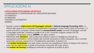 APPLICAZIONI AI
>APPLICAZIONI INTELLIGENZA ARTIFICIALE
- ELABORAZIONE E COMPRENSIONE DEL LINGUAGGIO NATURALE
-LA DOMOTICA
-LA MEDICINA
-CONTROLLO AUTOMATICO
-GAMING
• Quando si parla di elaborazione del linguaggio naturale (o Natural Language Processing, NLP) ci si
riferisce alla capacità di un computer di comprendere il linguaggio umano mentre viene pronunciato; ), in
questo processo il computer, tramite sistemi di riconoscimento vocale, converte il linguaggio naturale
in linguaggio artificiale. L’obiettivo è quello di far sì che i computer svolgano compiti utili che
coinvolgono il linguaggio umano. ESEMPI: siri, alexa, cortana
• Nell’ambito della domotica : tutti a casa ormai abbiamo sistemi di intelligenza artificiale (es.
aspirapolvere automatica ), anche l’ambito del controllo automatico è molto sviluppato, cioè il controllo
senza stare sul posto, esempi sono il riscaldamento automatico, le lavatrici ecc.
• Nell’ambito biomedicale sono state create macchine che semplificano il lavoro di diagnosi dei medici o,
come nel caso delle protesi in grado di funzionare come parte del corpo umano.
• Nell’ambito del Gaming l’Intelligenza Artificiale ha migliorato la qualità di gioco
 