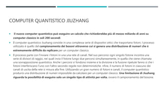 COMPUTER QUANTISTICO JIUZHANG
 il nuovo computer quantistico può eseguire un calcolo che richiederebbe più di mezzo miliardo di anni su
computer classico in soli 200 secondi.
 Il computer quantistico Jiuzhang consiste in una complessa serie di dispositivi ottici che trasportano fotoni. l processo
utilizzato è quello del campionamento dei bosoni attraverso cui si genera una distribuzione di numeri che è
estremamente difficile da replicare per un computer classico.
 Il processo parte con l’inviare i fotoni in una una rete di canali. Nel suo percorso ogni singolo fotone incontra una
serie di divisori di raggio, nei quali invia il fotone lungo due percorsi simultaneamente, in quella che viene chiamata
una sovrapposizione quantistica. Anche i percorsi si fondono insieme e la divisione e la fusione ripetute fanno sì che i
fotoni interferiscano l’uno con l’altro secondo regole non deterministiche. nfine, il numero di fotoni in ciascuno dei
canali di uscita della rete si misura alla fine. Utilizzando un gran numero di fotoni e canali, il computer quantistico
produrrà una distribuzione di numeri impossibile da calcolare per un computer classico. Una limitazione di Jiuzhang
riguarda la possibilità di eseguire solo un singolo tipo di attività per volta, ovvero il campionamento del bosone.
 