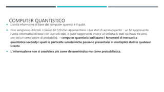 COMPUTER QUANTISTICO
 L’unità informativa di base dei computer quantici è il qubit.
 Non vengonoo utilizzati i classici bit 1/0 che rappresentano i due stati di acceso/spento : un bit rappresenta
l’unità informativa di base con due soli stati, il qubit rappresenta invece un’infinità di stati racchiusi tra zero,
uno ed un certo valore di probabilità. --computer quantistici utilizzano i fenomeni di meccanica
quantistica secondp i quali le particelle subatomiche possono presentarsi in molteplici stati in qualsiasi
istante.
 L’informazione non si considera più come deterministica ma come probabilistica.
 