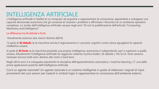 INTELLIGENZA ARTIFICIALE
L'intelligenza artificiale è l'abilità di un computer ad acquisire e rappresentare la conoscenza, apprendere e sviluppare una
capacità decisionale autonoma che gli consenta di risolvere i problemi e affrontare i fenomeni di un ambiente operativo
complesso. Lo studio dell'intelligenza artificiale nacque negli anni '50 con la pubblicazione dell'articolo "Computing
Machinery and Intelligence"
La differenza tra AI debole e forte
Attualmente esistono due visioni distinte dell'AI.
Si parla di AI debole se la macchina simula il ragionamento e i processi cognitivi umani senza eguagliare le capacità
intellettive umane.
Si parla di AI forte se la macchina possiede una propria intelligenza, autonoma e indipendente, pari o superiore a quella
umana. Attualmente l'intelligenza artificiale ha raggiunto soltanto il primo livello ( IA debole ). Per la I.A. forte saranno
necessari ancora molti anni, almeno altri venti o trent'anni.
Negli ultimi anni si è sviluppata soprattutto la disciplina dell'apprendimento automatico ( machine learning ). E' una delle
prime applicazioni pratiche dell'intelligenza artificiale.
Cos'è un agente razionale? Un agente razionale è un sistema intelligente in grado di elaborare i segnali di input
provenienti dai suoi sensori per tradurli in simboli logici e rappresentare la conoscenza dell'ambiente esterno.
 